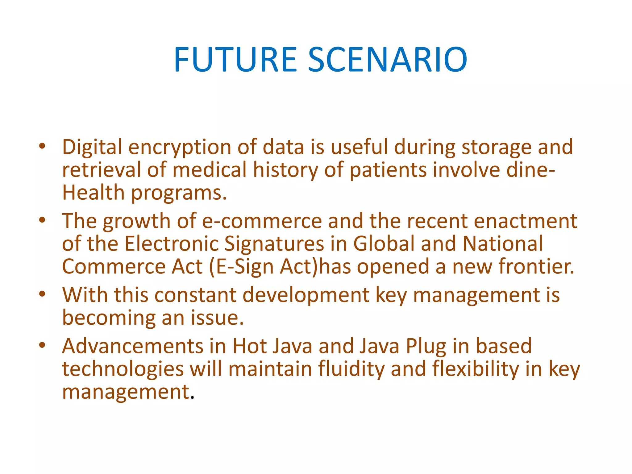 FUTURE SCENARIO
• Digital encryption of data is useful during storage and
retrieval of medical history of patients involve dineHealth programs.
• The growth of e-commerce and the recent enactment
of the Electronic Signatures in Global and National
Commerce Act (E-Sign Act)has opened a new frontier.
• With this constant development key management is
becoming an issue.
• Advancements in Hot Java and Java Plug in based
technologies will maintain fluidity and flexibility in key
management.

 