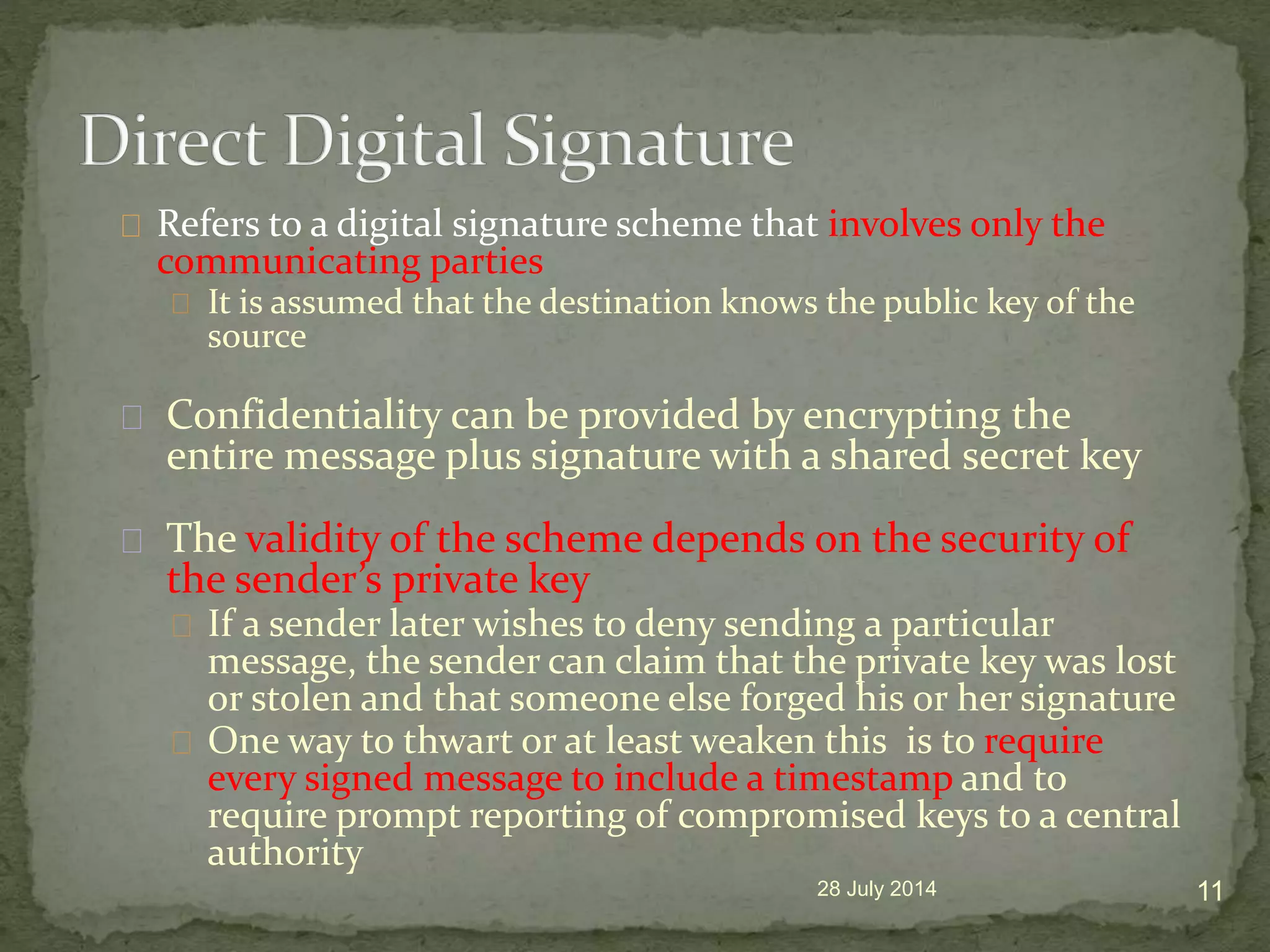 Refers to a digital signature scheme that involves only the
communicating parties
It is assumed that the destination knows the public key of the
source
Confidentiality can be provided by encrypting the
entire message plus signature with a shared secret key
The validity of the scheme depends on the security of
the sender&rsquo;s private key
If a sender later wishes to deny sending a particular
message, the sender can claim that the private key was lost
or stolen and that someone else forged his or her signature
One way to thwart or at least weaken this is to require
every signed message to include a timestamp and to
require prompt reporting of compromised keys to a central
authority
28 July 2014 11
 