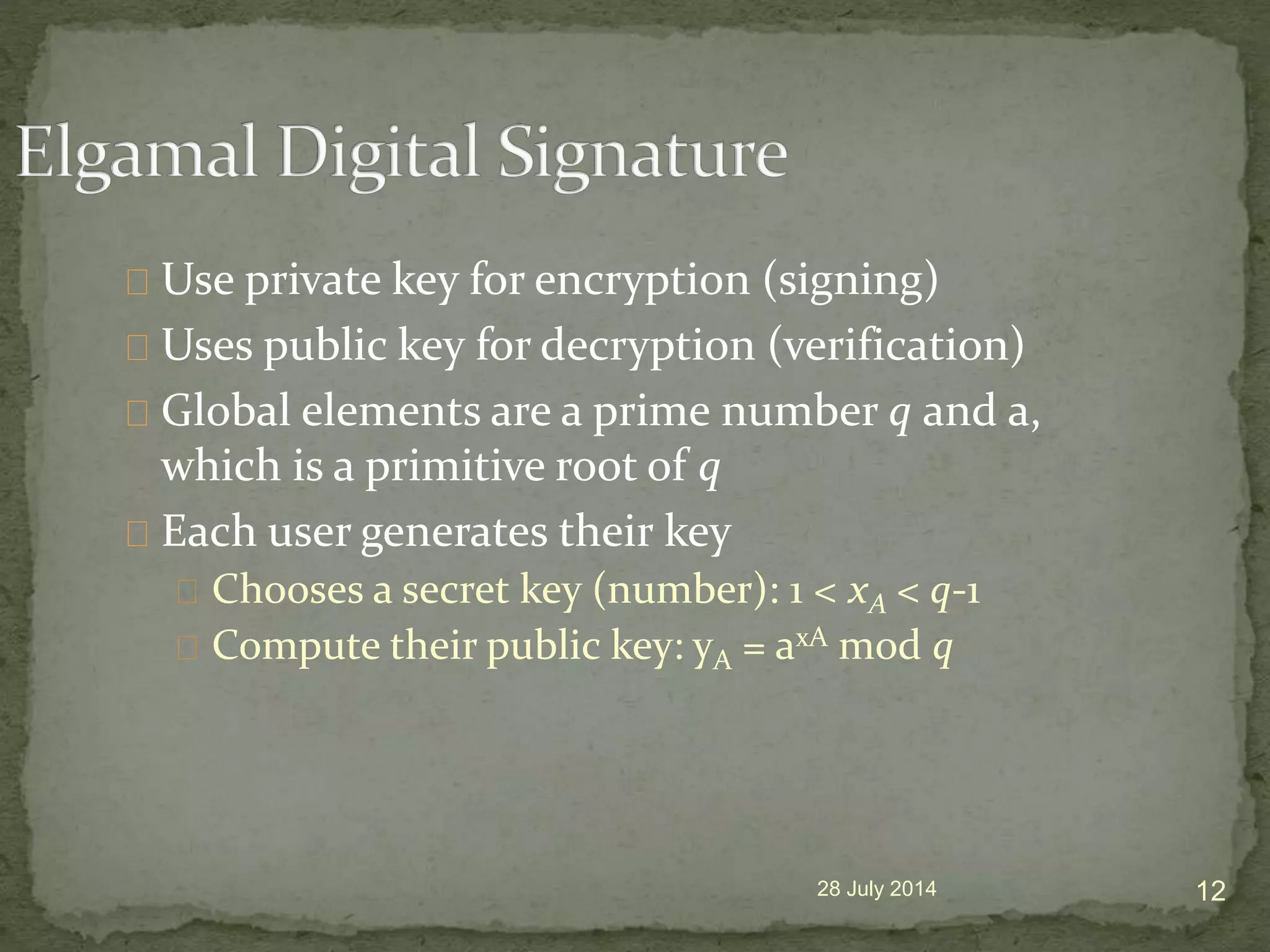 Use private key for encryption (signing)
Uses public key for decryption (verification)
Global elements are a prime number q and a,
which is a primitive root of q
Each user generates their key
Chooses a secret key (number): 1 < xA < q-1
Compute their public key: yA = axA mod q
28 July 2014 12
 