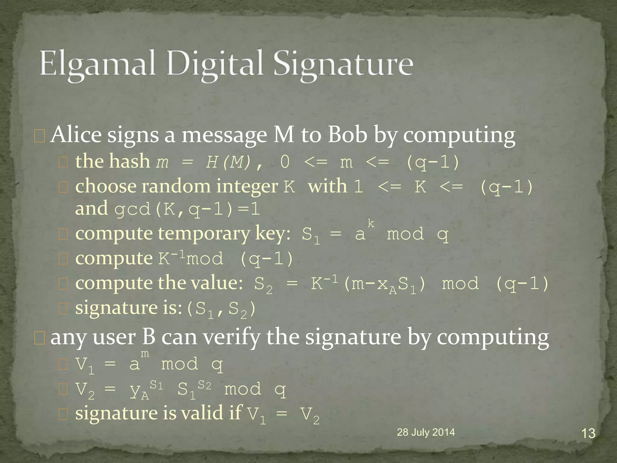Alice signs a message M to Bob by computing
the hash m = H(M), 0 <= m <= (q-1)
choose random integer K with 1 <= K <= (q-1)
and gcd(K,q-1)=1
compute temporary key: S1 = a
k
mod q
compute K-1mod (q-1)
compute the value: S2 = K-1(m-xAS1) mod (q-1)
signature is:(S1,S2)
any user B can verify the signature by computing
V1 = a
m
mod q
V2 = yA
S1 S1
S2 mod q
signature is valid if V1 = V2
28 July 2014 13
 