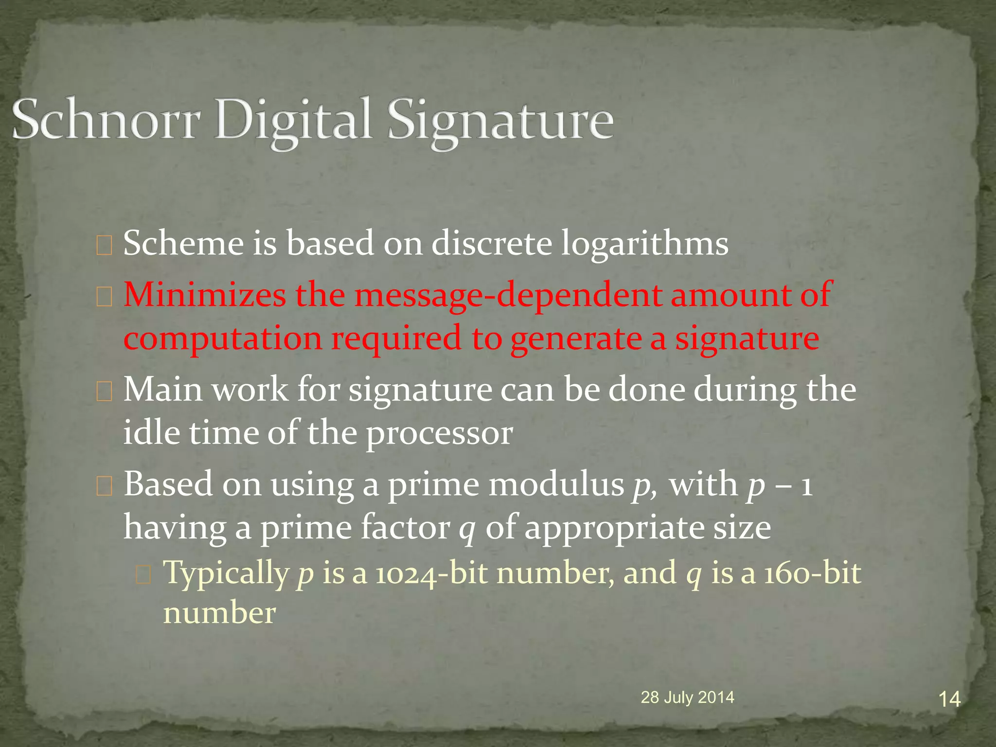 Scheme is based on discrete logarithms
Minimizes the message-dependent amount of
computation required to generate a signature
Main work for signature can be done during the
idle time of the processor
Based on using a prime modulus p, with p &ndash; 1
having a prime factor q of appropriate size
Typically p is a 1024-bit number, and q is a 160-bit
number
28 July 2014 14
 
