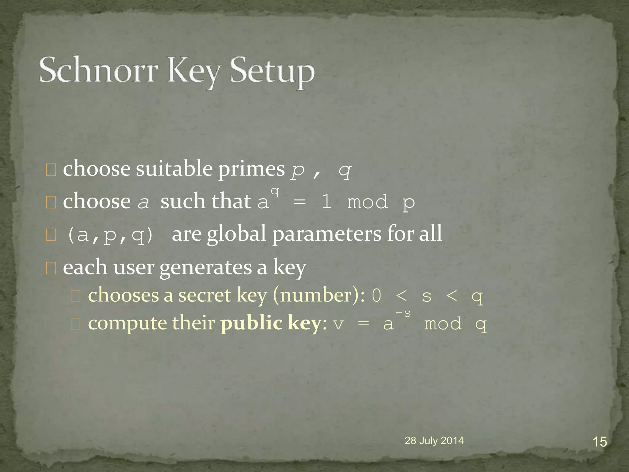 choose suitable primes p , q
choose a such that a
q
= 1 mod p
(a,p,q) are global parameters for all
each user generates a key
chooses a secret key (number): 0 < s < q
compute their public key: v = a
-s
mod q
28 July 2014 15
 