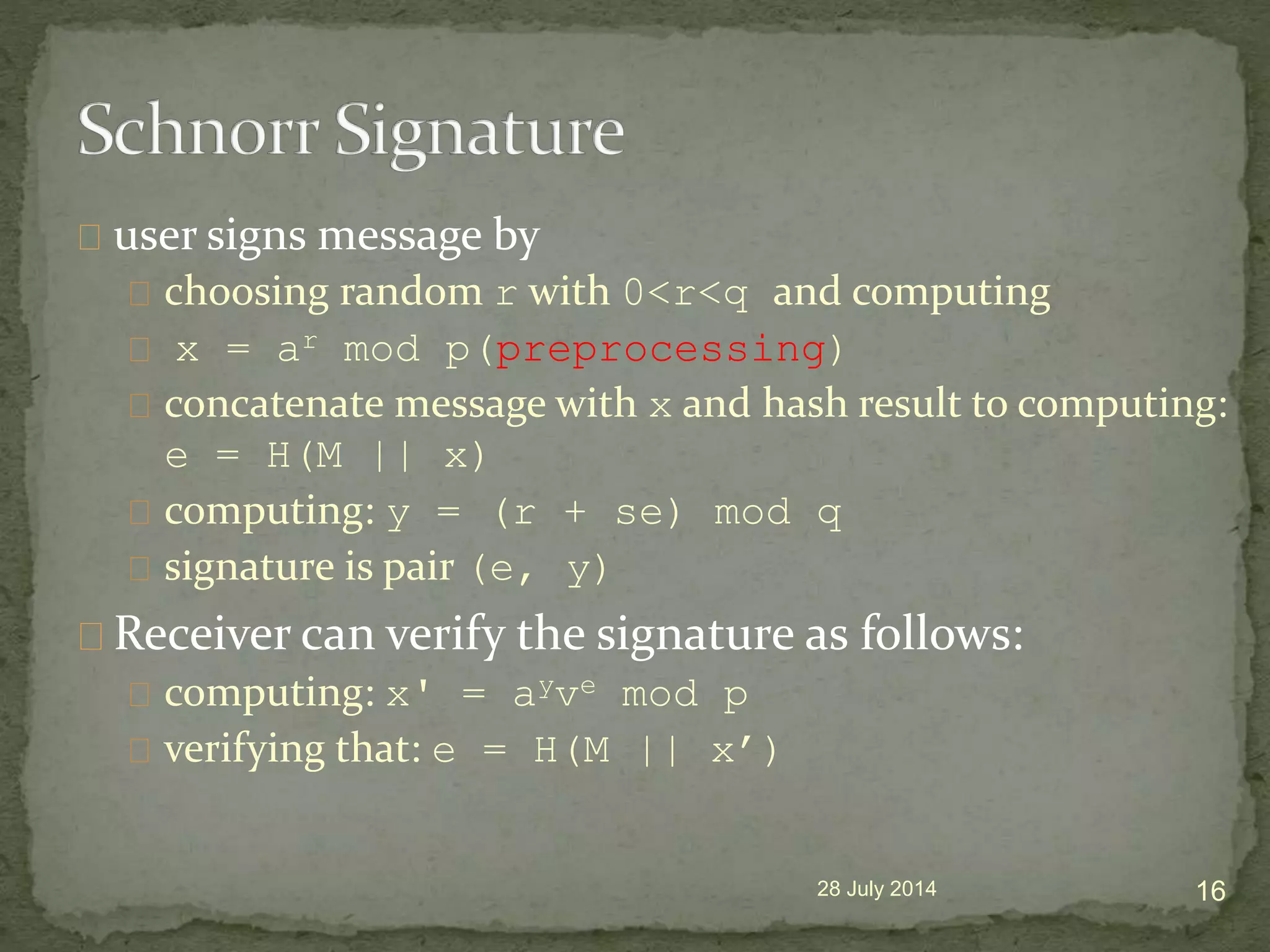 user signs message by
choosing random r with 0<r<q and computing
x = ar mod p(preprocessing)
concatenate message with x and hash result to computing:
e = H(M || x)
computing: y = (r + se) mod q
signature is pair (e, y)
Receiver can verify the signature as follows:
computing: x' = ayve mod p
verifying that: e = H(M || x&rsquo;)
28 July 2014 16
 