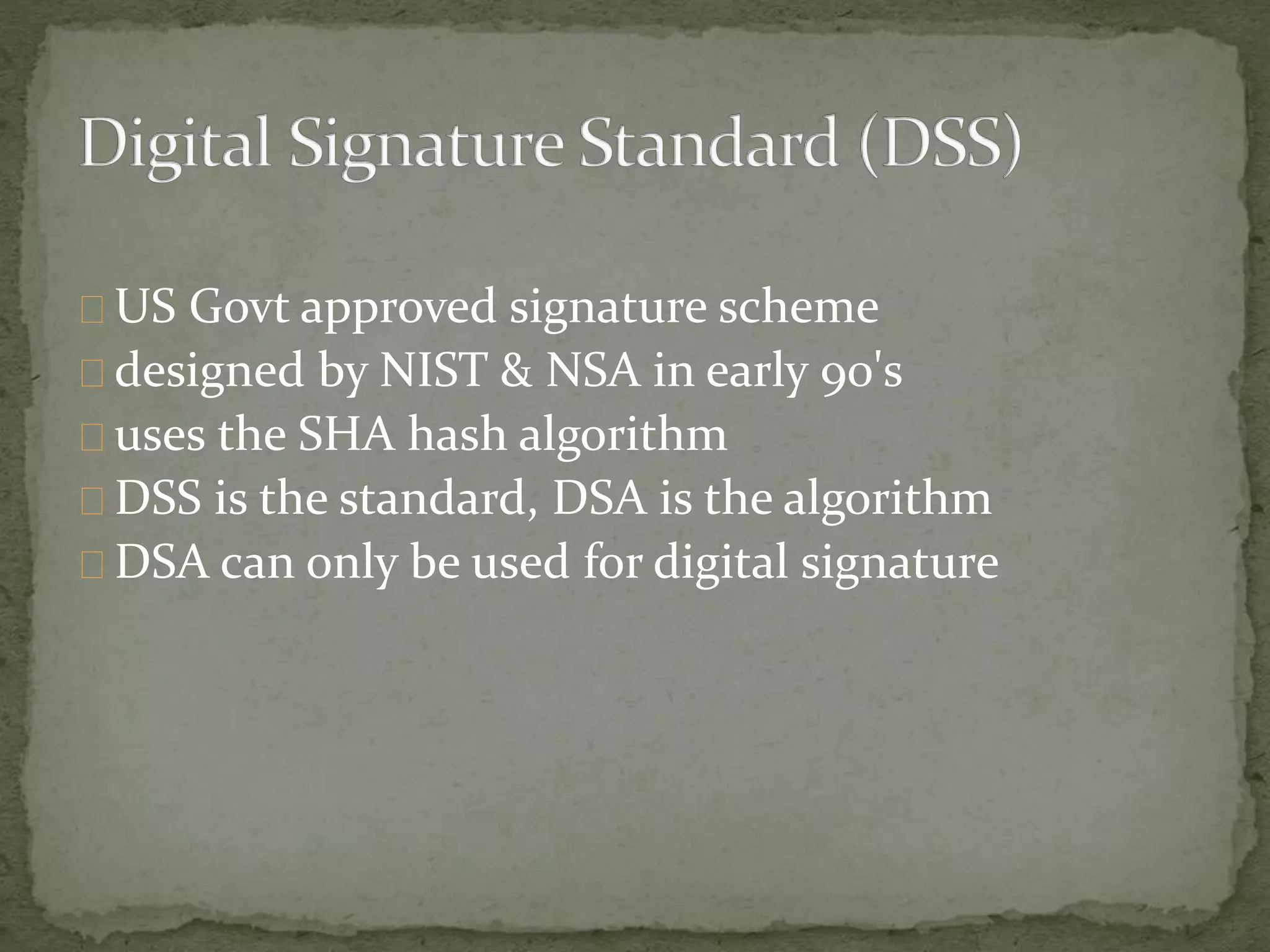US Govt approved signature scheme
designed by NIST & NSA in early 90's
uses the SHA hash algorithm
DSS is the standard, DSA is the algorithm
DSA can only be used for digital signature
 