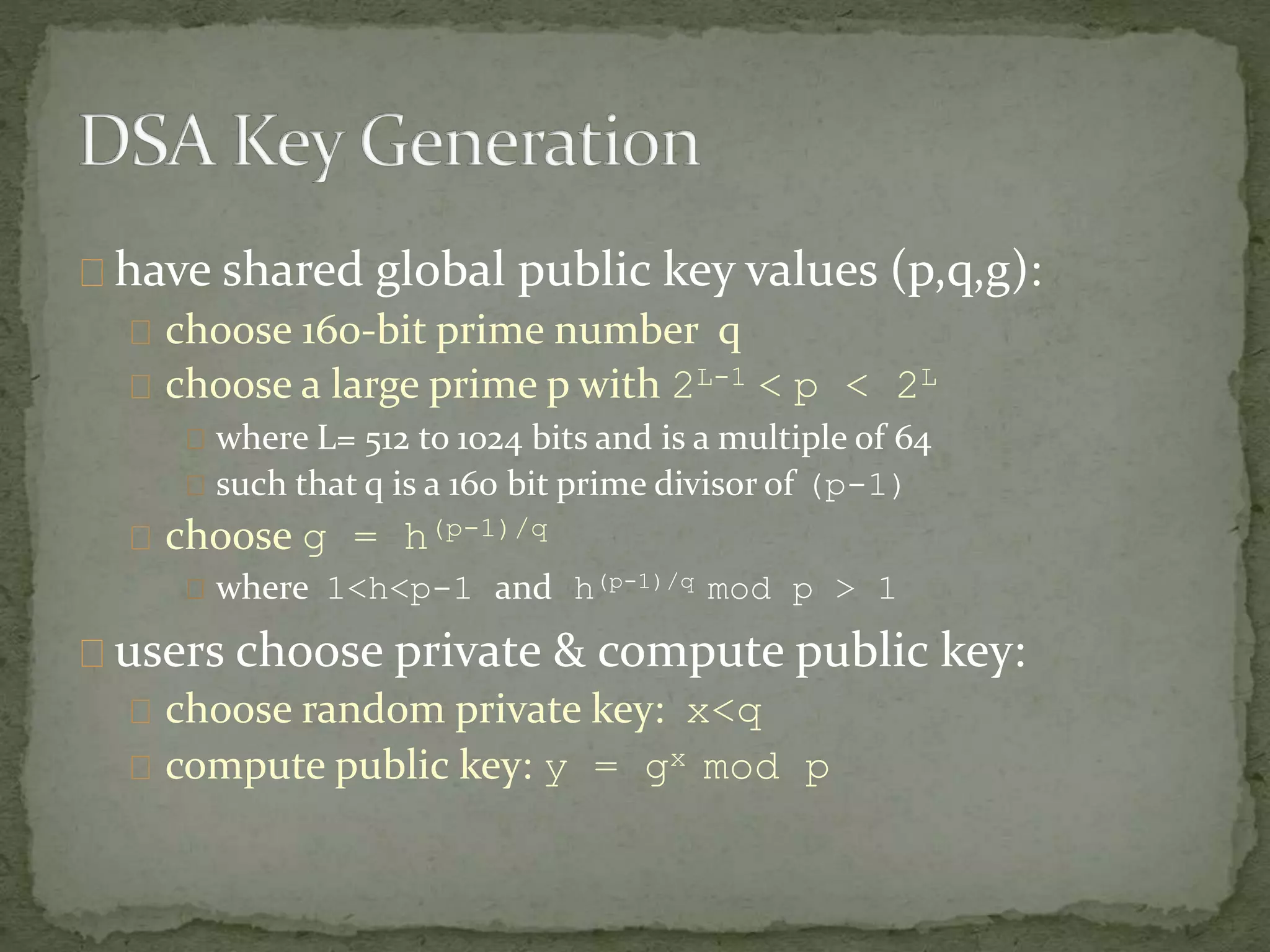 have shared global public key values (p,q,g):
choose 160-bit prime number q
choose a large prime p with 2L-1 < p < 2L
where L= 512 to 1024 bits and is a multiple of 64
such that q is a 160 bit prime divisor of (p-1)
choose g = h(p-1)/q
where 1<h<p-1 and h(p-1)/q mod p > 1
users choose private & compute public key:
choose random private key: x<q
compute public key: y = gx mod p
 