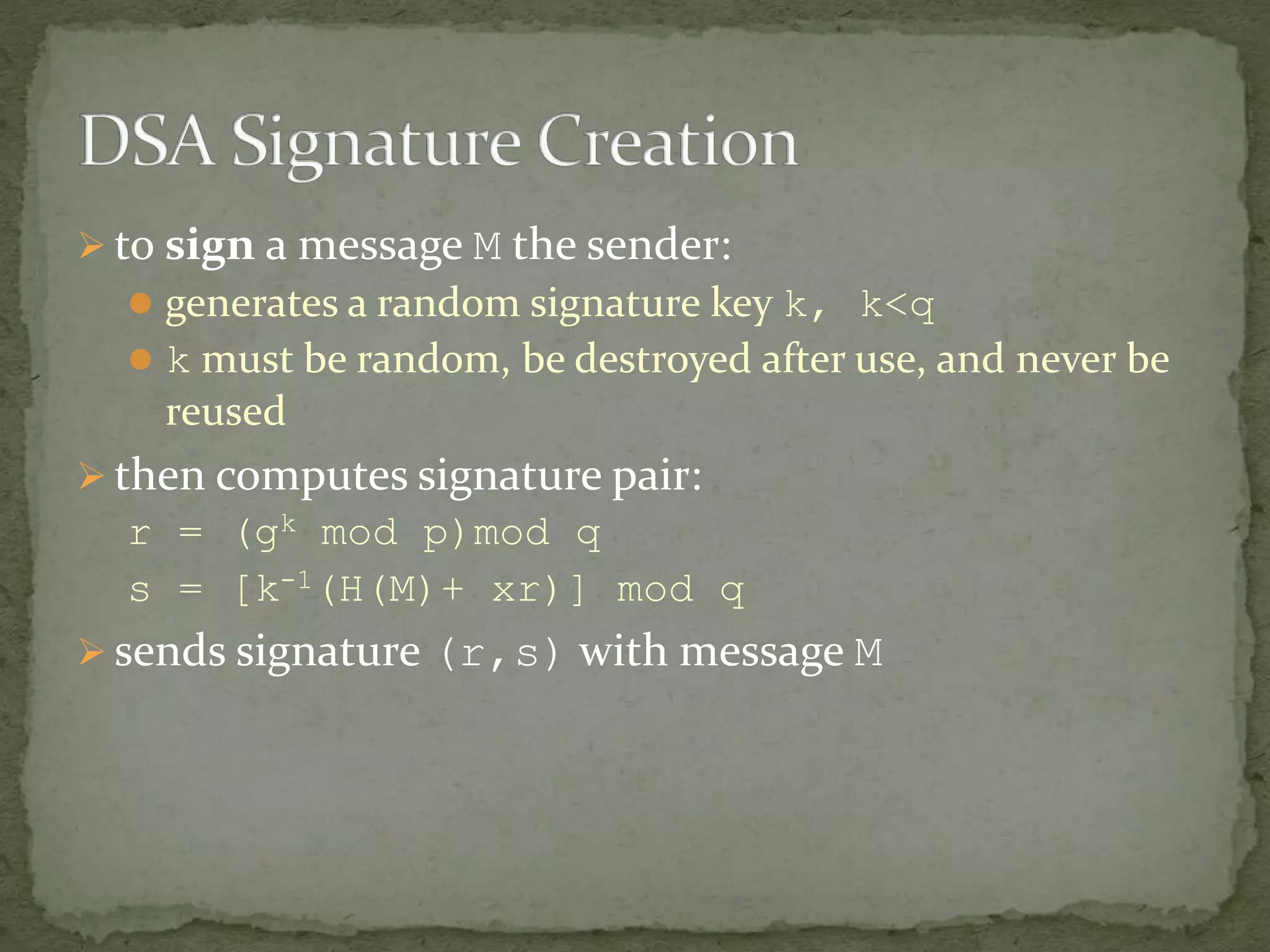  to sign a message M the sender:
 generates a random signature key k, k<q
 k must be random, be destroyed after use, and never be
reused
 then computes signature pair:
r = (gk mod p)mod q
s = [k-1(H(M)+ xr)] mod q
 sends signature (r,s) with message M
 