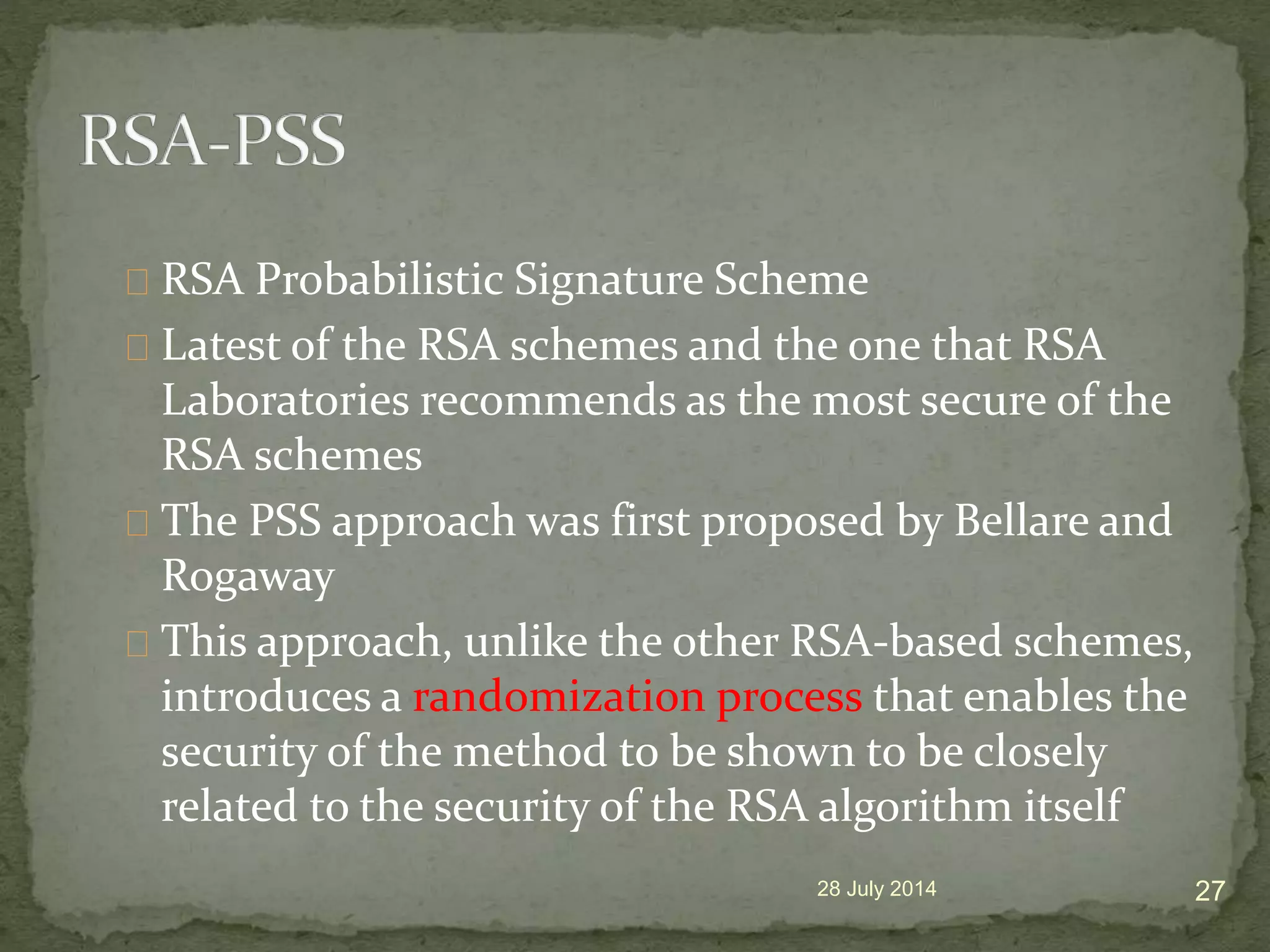 RSA Probabilistic Signature Scheme
Latest of the RSA schemes and the one that RSA
Laboratories recommends as the most secure of the
RSA schemes
The PSS approach was first proposed by Bellare and
Rogaway
This approach, unlike the other RSA-based schemes,
introduces a randomization process that enables the
security of the method to be shown to be closely
related to the security of the RSA algorithm itself
28 July 2014 27
 