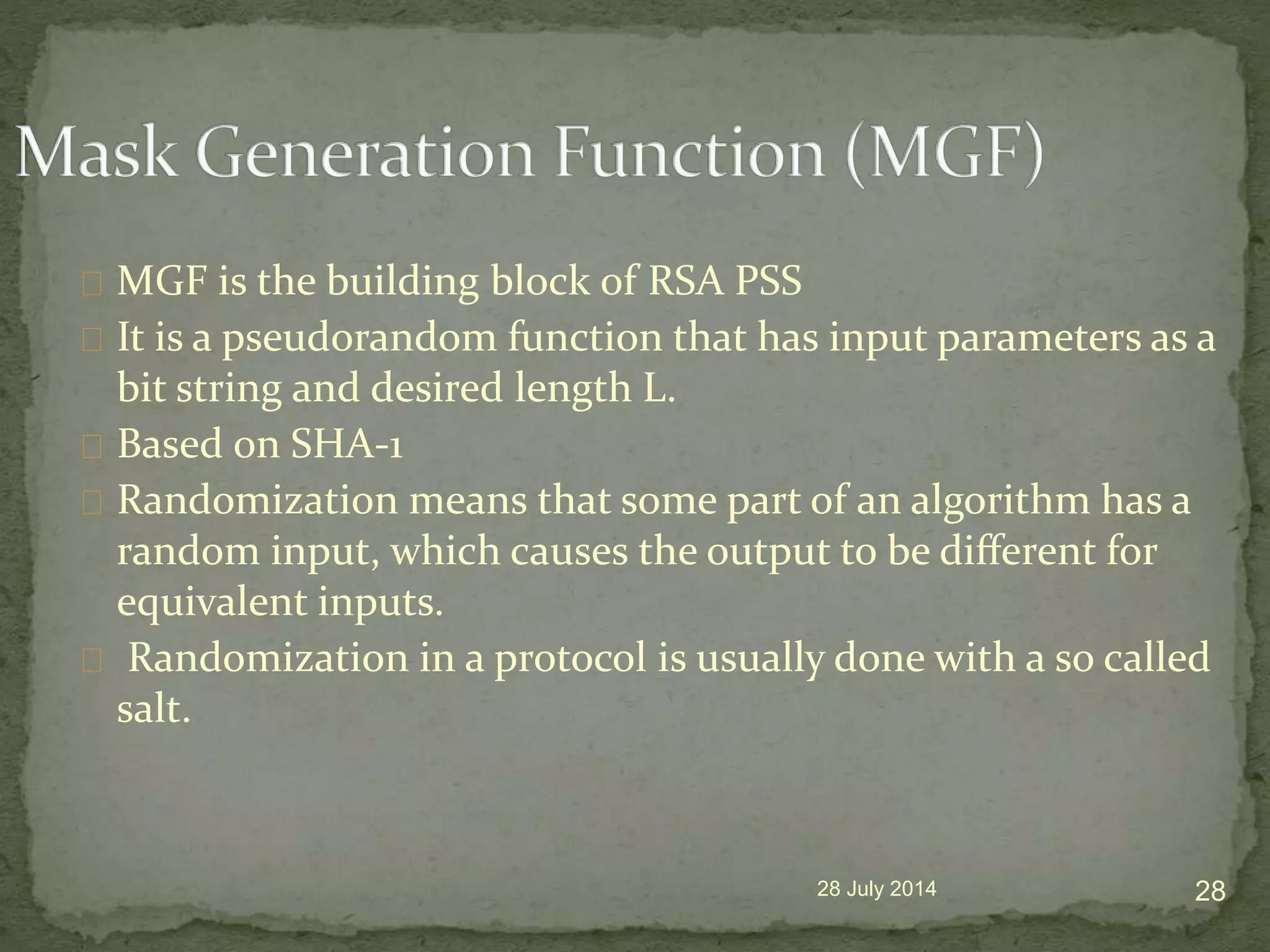 MGF is the building block of RSA PSS
It is a pseudorandom function that has input parameters as a
bit string and desired length L.
Based on SHA-1
Randomization means that some part of an algorithm has a
random input, which causes the output to be diﬀerent for
equivalent inputs.
Randomization in a protocol is usually done with a so called
salt.
28 July 2014 28
 
