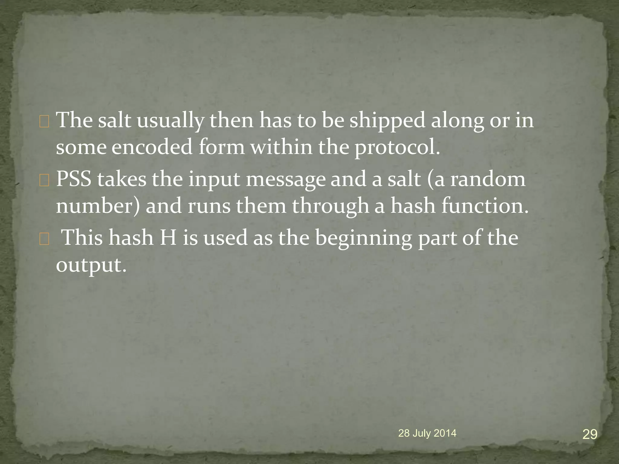 The salt usually then has to be shipped along or in
some encoded form within the protocol.
PSS takes the input message and a salt (a random
number) and runs them through a hash function.
This hash H is used as the beginning part of the
output.
28 July 2014 29
 