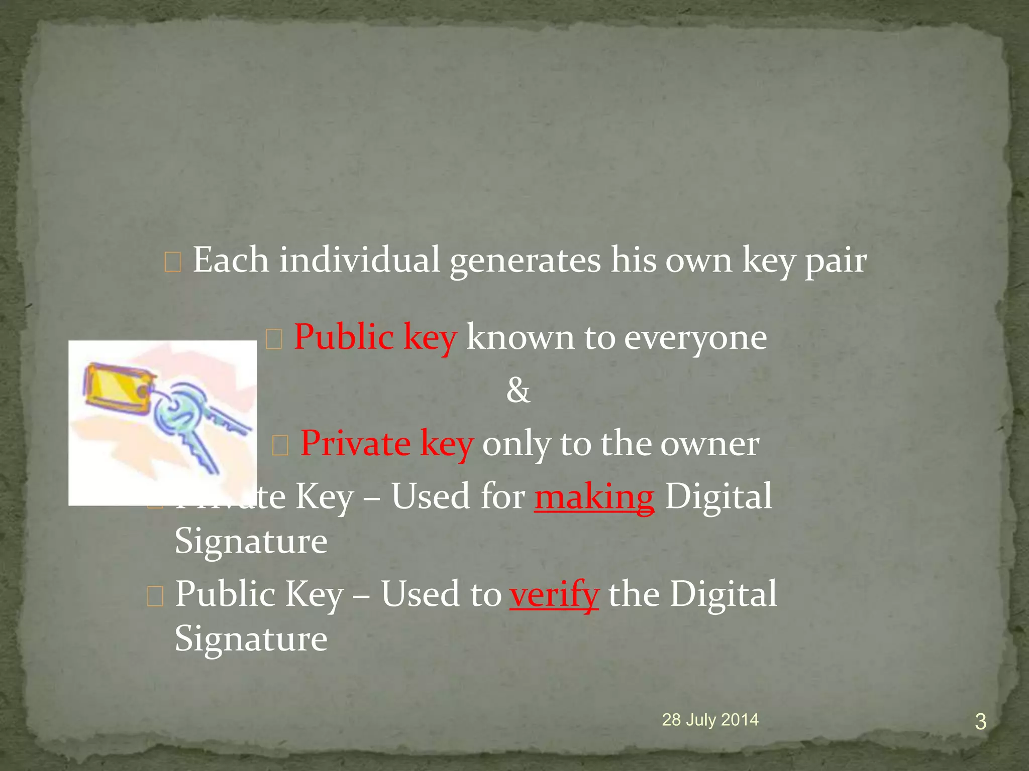 Each individual generates his own key pair
Public key known to everyone
&
Private key only to the owner
Private Key &ndash; Used for making Digital
Signature
Public Key &ndash; Used to verify the Digital
Signature
28 July 2014 3
 