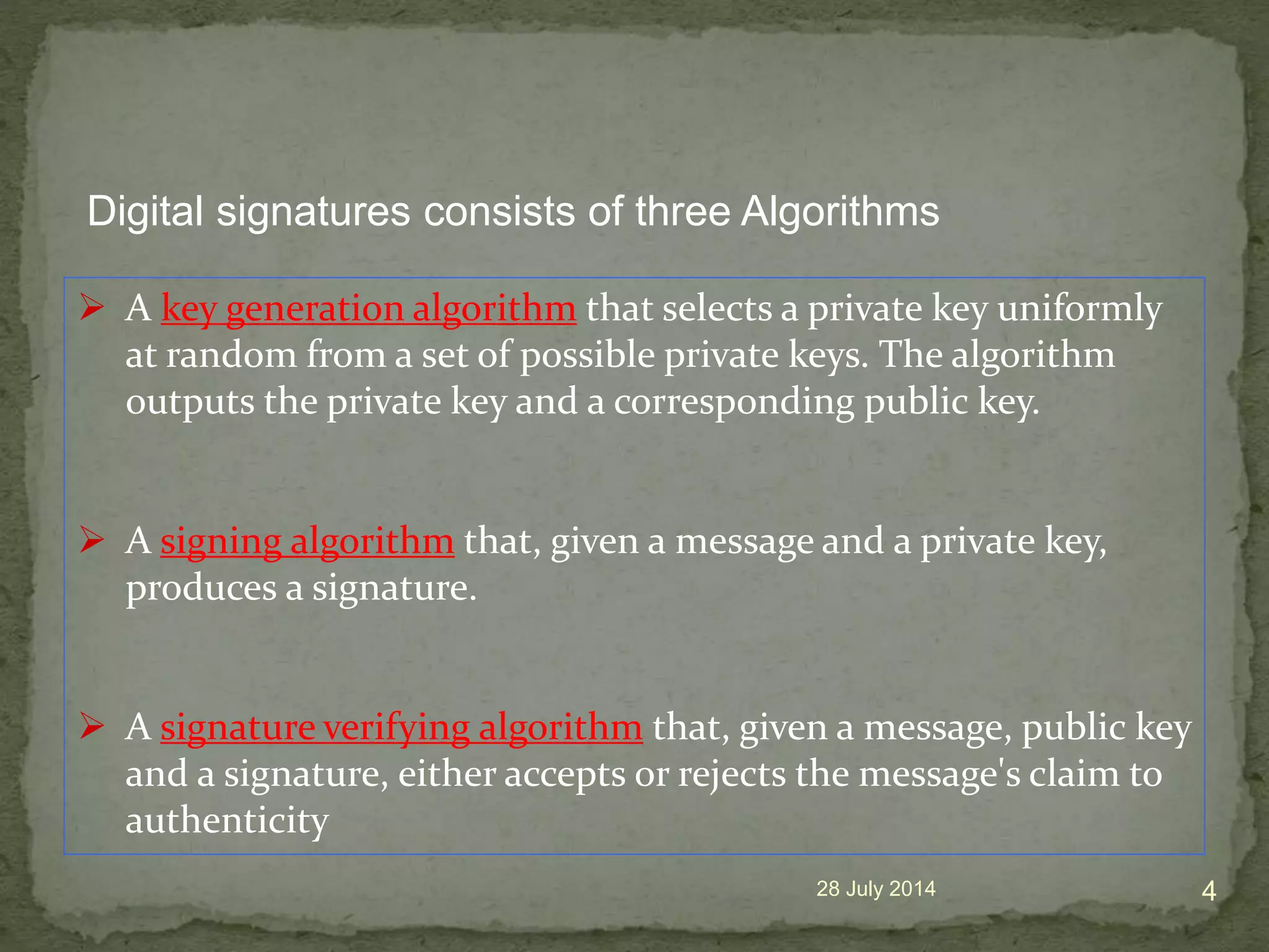 Digital signatures consists of three Algorithms
 A key generation algorithm that selects a private key uniformly
at random from a set of possible private keys. The algorithm
outputs the private key and a corresponding public key.
 A signing algorithm that, given a message and a private key,
produces a signature.
 A signature verifying algorithm that, given a message, public key
and a signature, either accepts or rejects the message's claim to
authenticity
28 July 2014 4
 
