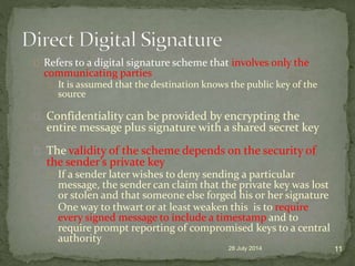 Refers to a digital signature scheme that involves only the
communicating parties
It is assumed that the destination knows the public key of the
source
Confidentiality can be provided by encrypting the
entire message plus signature with a shared secret key
The validity of the scheme depends on the security of
the sender’s private key
If a sender later wishes to deny sending a particular
message, the sender can claim that the private key was lost
or stolen and that someone else forged his or her signature
One way to thwart or at least weaken this is to require
every signed message to include a timestamp and to
require prompt reporting of compromised keys to a central
authority
28 July 2014 11
 
