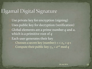 Use private key for encryption (signing)
Uses public key for decryption (verification)
Global elements are a prime number q and a,
which is a primitive root of q
Each user generates their key
Chooses a secret key (number): 1 < xA < q-1
Compute their public key: yA = axA mod q
28 July 2014 12
 
