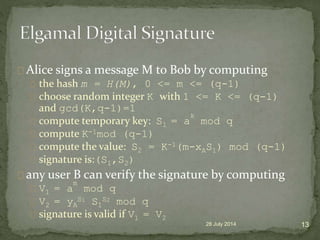 Alice signs a message M to Bob by computing
the hash m = H(M), 0 <= m <= (q-1)
choose random integer K with 1 <= K <= (q-1)
and gcd(K,q-1)=1
compute temporary key: S1 = a
k
mod q
compute K-1mod (q-1)
compute the value: S2 = K-1(m-xAS1) mod (q-1)
signature is:(S1,S2)
any user B can verify the signature by computing
V1 = a
m
mod q
V2 = yA
S1 S1
S2 mod q
signature is valid if V1 = V2
28 July 2014 13
 