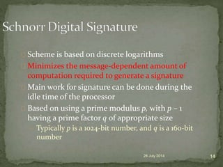 Scheme is based on discrete logarithms
Minimizes the message-dependent amount of
computation required to generate a signature
Main work for signature can be done during the
idle time of the processor
Based on using a prime modulus p, with p – 1
having a prime factor q of appropriate size
Typically p is a 1024-bit number, and q is a 160-bit
number
28 July 2014 14
 