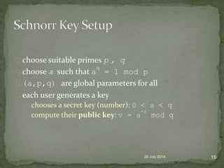 choose suitable primes p , q
choose a such that a
q
= 1 mod p
(a,p,q) are global parameters for all
each user generates a key
chooses a secret key (number): 0 < s < q
compute their public key: v = a
-s
mod q
28 July 2014 15
 
