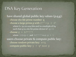 have shared global public key values (p,q,g):
choose 160-bit prime number q
choose a large prime p with 2L-1 < p < 2L
where L= 512 to 1024 bits and is a multiple of 64
such that q is a 160 bit prime divisor of (p-1)
choose g = h(p-1)/q
where 1<h<p-1 and h(p-1)/q mod p > 1
users choose private & compute public key:
choose random private key: x<q
compute public key: y = gx mod p
 