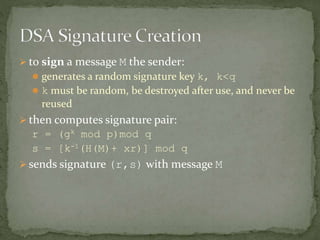  to sign a message M the sender:
 generates a random signature key k, k<q
 k must be random, be destroyed after use, and never be
reused
 then computes signature pair:
r = (gk mod p)mod q
s = [k-1(H(M)+ xr)] mod q
 sends signature (r,s) with message M
 