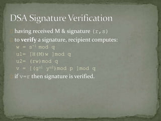having received M & signature (r,s)
to verify a signature, recipient computes:
w = s-1 mod q
u1= [H(M)w ]mod q
u2= (rw)mod q
v = [(gu1 yu2)mod p ]mod q
if v=r then signature is verified.
 