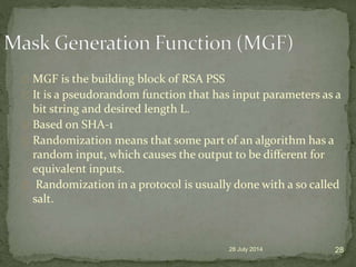 MGF is the building block of RSA PSS
It is a pseudorandom function that has input parameters as a
bit string and desired length L.
Based on SHA-1
Randomization means that some part of an algorithm has a
random input, which causes the output to be diﬀerent for
equivalent inputs.
Randomization in a protocol is usually done with a so called
salt.
28 July 2014 28
 