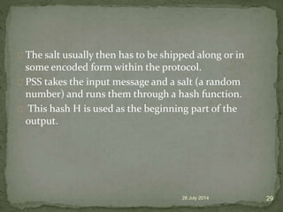 The salt usually then has to be shipped along or in
some encoded form within the protocol.
PSS takes the input message and a salt (a random
number) and runs them through a hash function.
This hash H is used as the beginning part of the
output.
28 July 2014 29
 