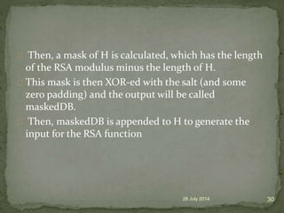 Then, a mask of H is calculated, which has the length
of the RSA modulus minus the length of H.
This mask is then XOR-ed with the salt (and some
zero padding) and the output will be called
maskedDB.
Then, maskedDB is appended to H to generate the
input for the RSA function
28 July 2014 30
 