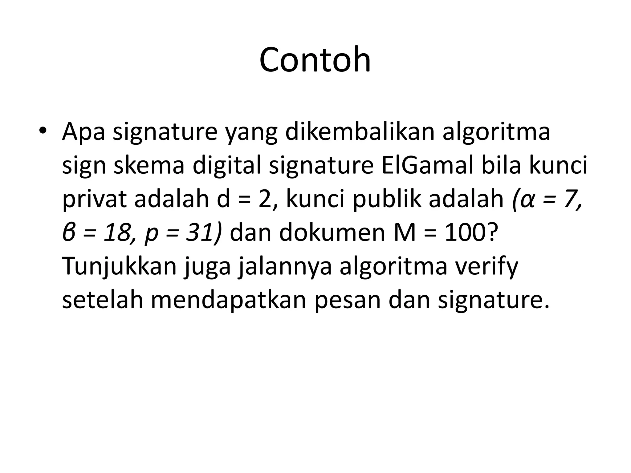 Contoh 
•Apa signature yang dikembalikan algoritma sign skema digital signature ElGamal bila kunci privat adalah d = 2, kunci publik adalah (α= 7, β= 18, p = 31) dan dokumen M = 100? Tunjukkan juga jalannya algoritma verify setelah mendapatkan pesan dan signature.  
