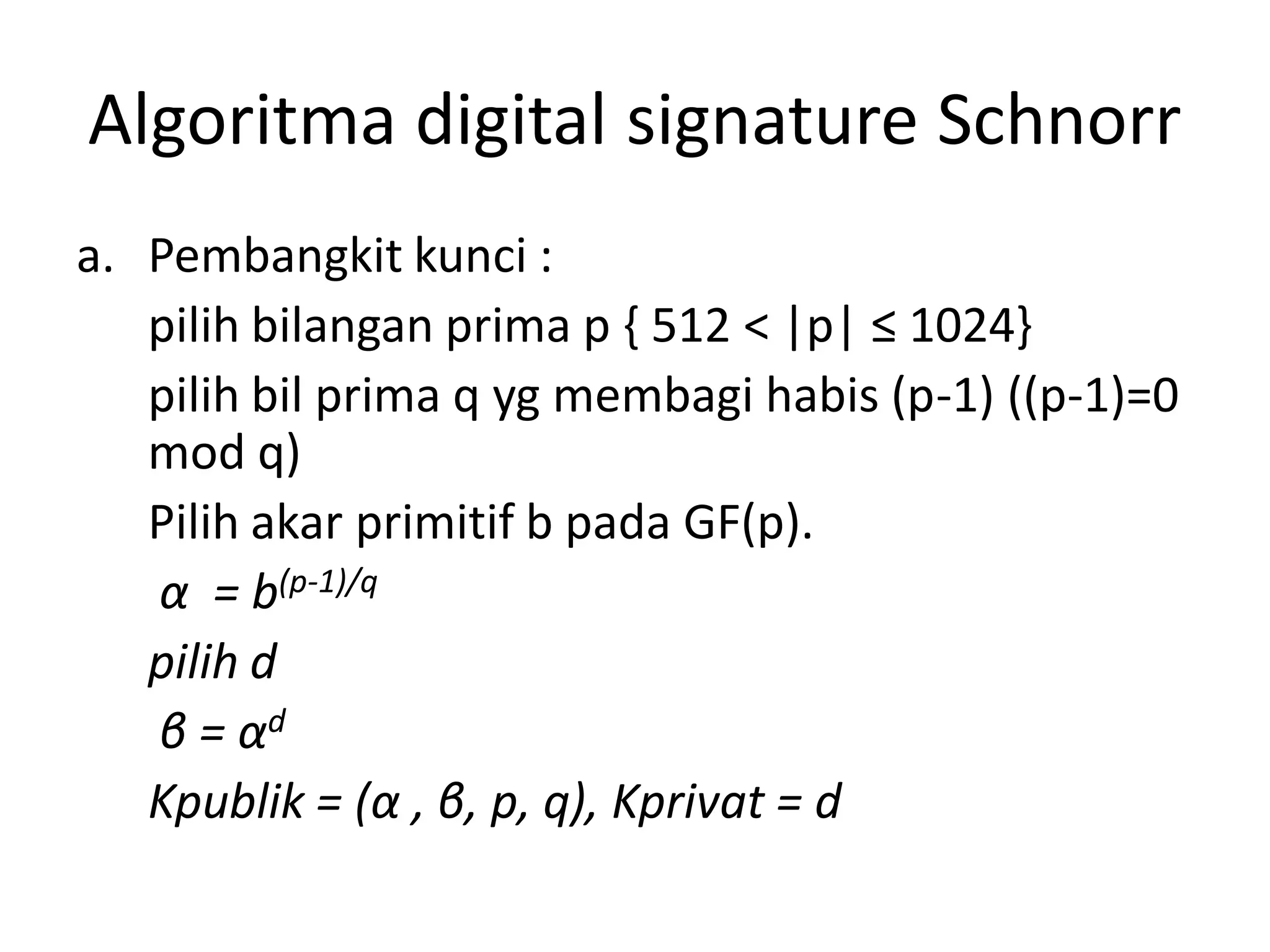 Algoritma digital signature Schnorr 
a.Pembangkit kunci : 
pilih bilangan prima p { 512 < |p| ≤ 1024} 
pilih bil prima q yg membagi habis (p-1) ((p-1)=0 mod q) 
Pilih akar primitif b pada GF(p). 
α= b(p-1)/q 
pilih d 
β= αd 
Kpublik = (α, β, p, q), Kprivat = d  