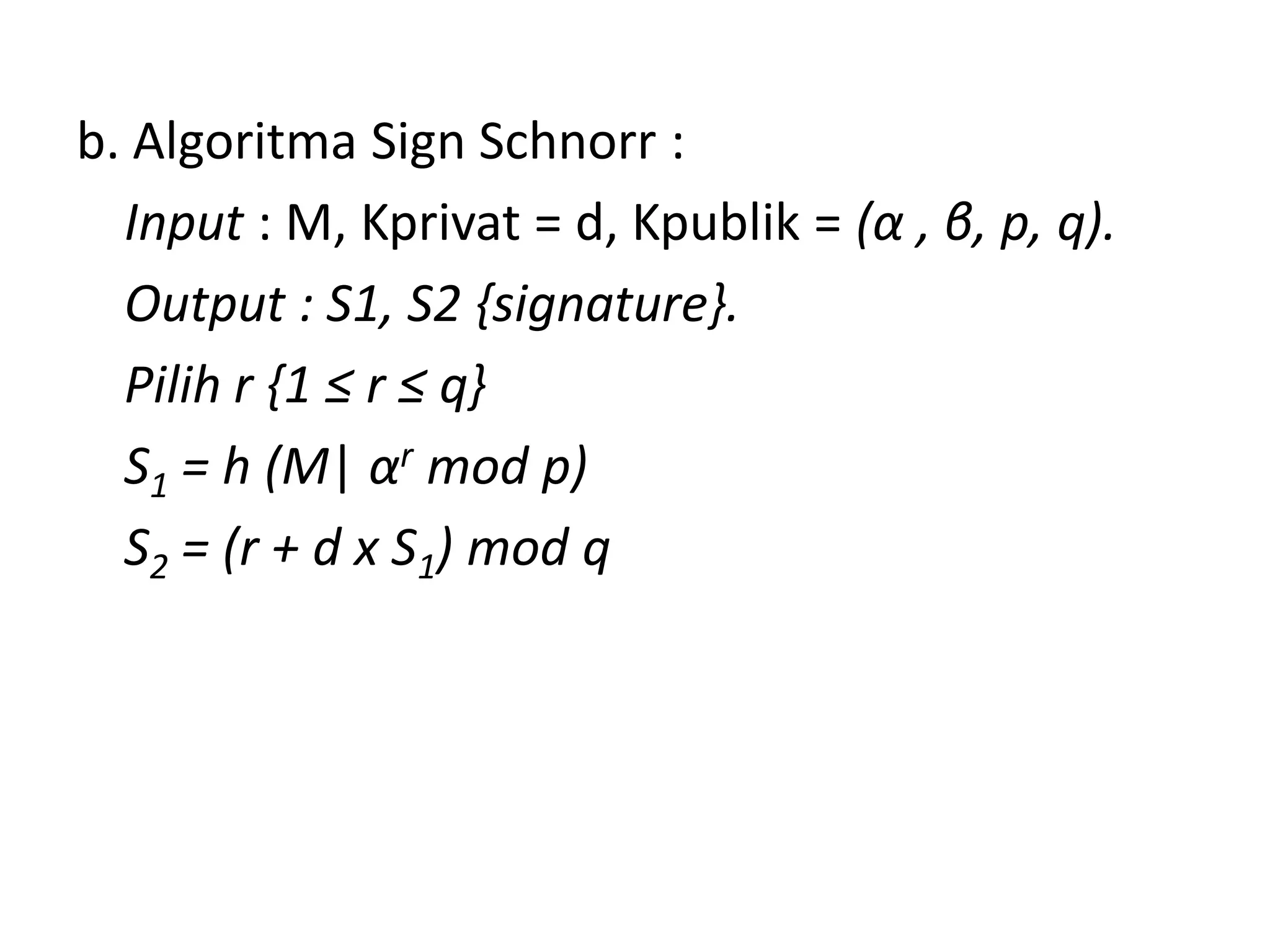 b. Algoritma Sign Schnorr : 
Input : M, Kprivat = d, Kpublik = (α, β, p, q). 
Output : S1, S2 {signature}. 
Pilih r {1 ≤ r ≤ q} 
S1= h (M|αrmod p) 
S2= (r + d x S1) mod q  