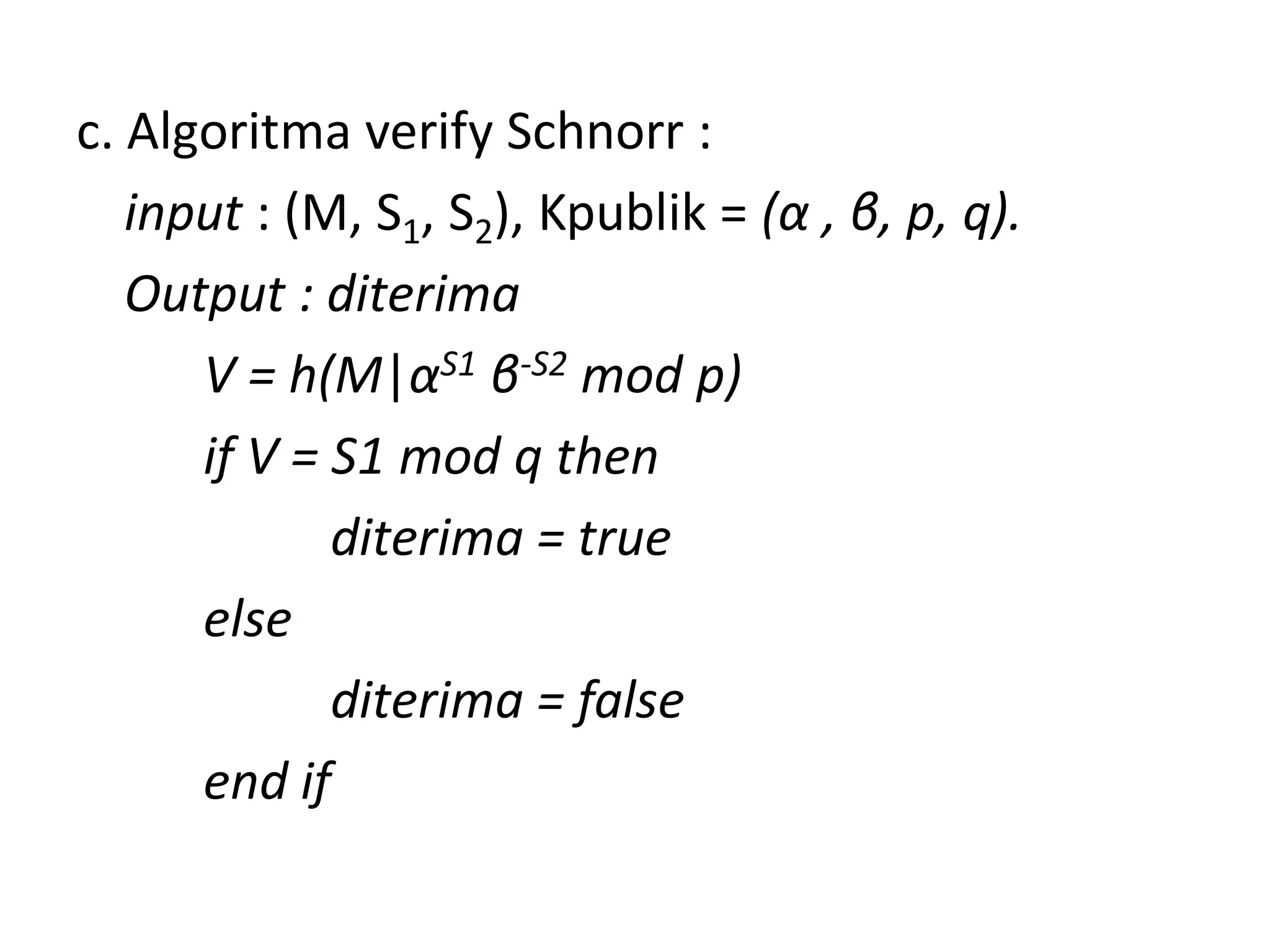 c. Algoritma verify Schnorr : 
input: (M, S1, S2), Kpublik = (α, β, p, q). 
Output : diterima 
V = h(M|αS1β-S2mod p) 
if V = S1 mod q then 
diterima = true 
else 
diterima = false 
end if  