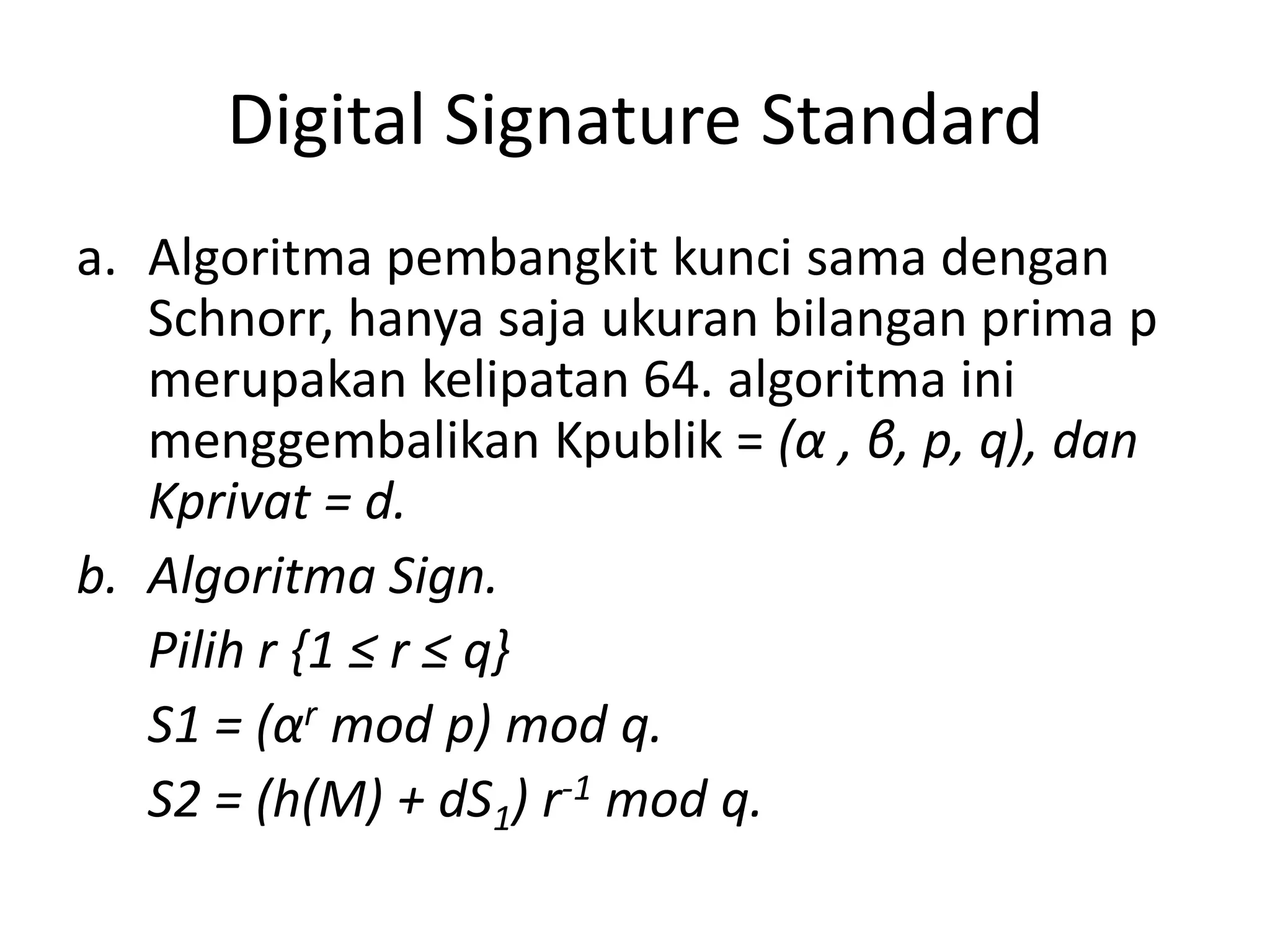 Digital Signature Standard 
a.Algoritma pembangkit kunci sama dengan Schnorr, hanya saja ukuran bilangan prima p merupakan kelipatan 64. algoritma ini menggembalikan Kpublik = (α, β, p, q), dan Kprivat = d. 
b.Algoritma Sign. 
Pilih r {1 ≤ r ≤ q} 
S1 = (αrmod p) mod q. 
S2 = (h(M) + dS1) r-1mod q.  