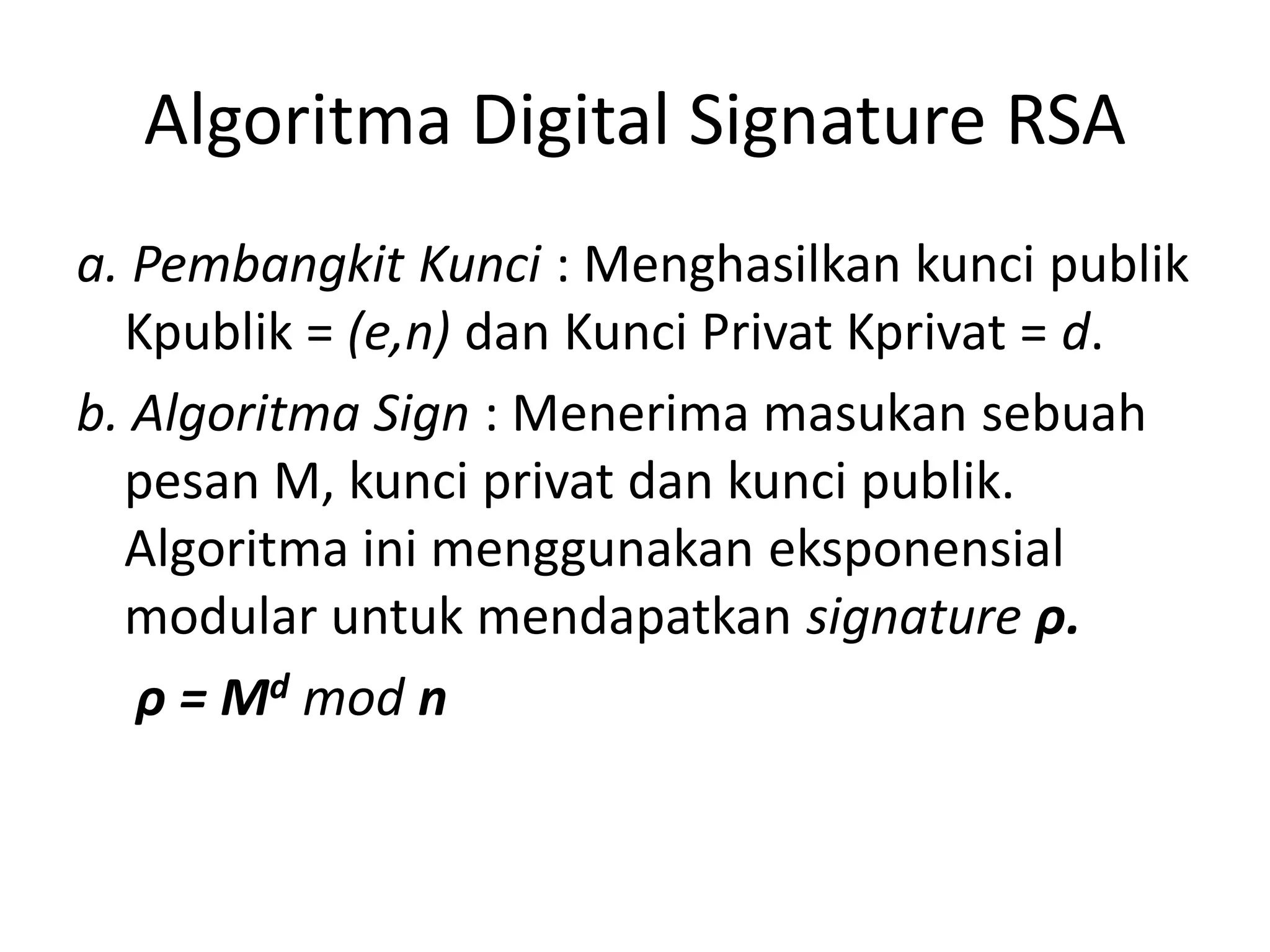 Algoritma Digital Signature RSA 
a. Pembangkit Kunci : Menghasilkan kunci publik Kpublik = (e,n) dan Kunci Privat Kprivat = d. 
b. Algoritma Sign : Menerima masukan sebuah pesan M, kunci privat dan kunci publik. Algoritma ini menggunakan eksponensial modular untuk mendapatkan signature ρ. 
ρ= Mdmodn  