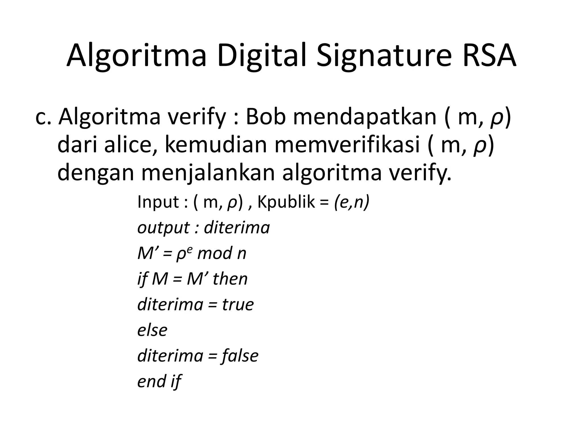 Algoritma Digital Signature RSA 
c. Algoritma verify : Bob mendapatkan ( m,ρ) dari alice, kemudian memverifikasi ( m,ρ) dengan menjalankan algoritma verify. 
Input : ( m,ρ) , Kpublik = (e,n) 
output : diterima 
M’ = ρemod n 
if M = M’ then 
diterima = true 
else 
diterima = false 
end if  