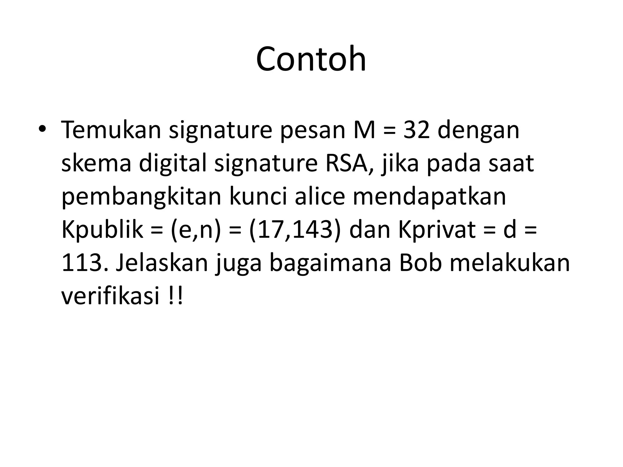 Contoh 
•Temukan signature pesan M = 32 dengan skema digital signature RSA, jika pada saat pembangkitan kunci alice mendapatkan Kpublik = (e,n) = (17,143) dan Kprivat = d = 113. Jelaskan juga bagaimana Bob melakukan verifikasi !!  