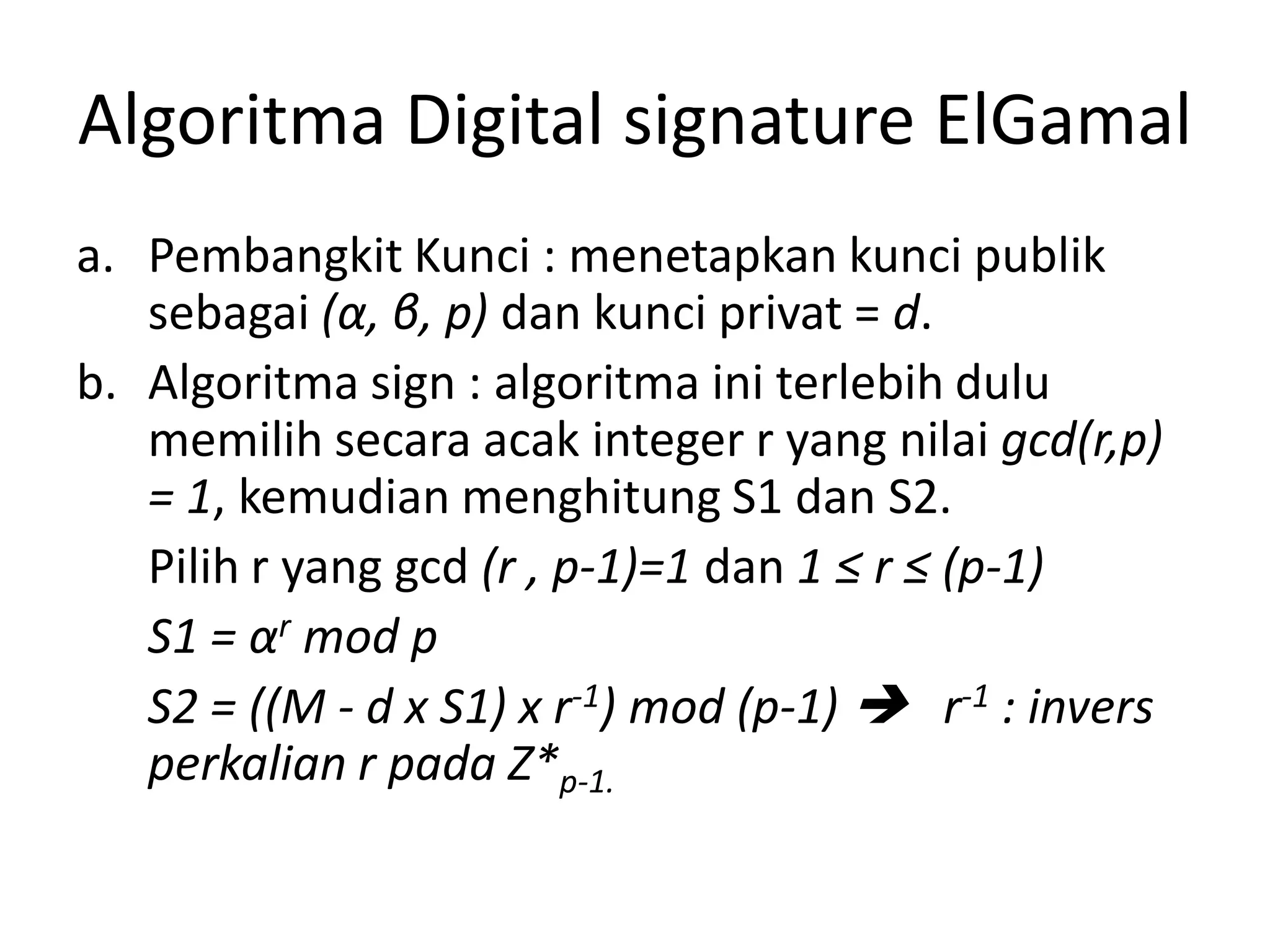 Algoritma Digital signature ElGamal 
a.Pembangkit Kunci : menetapkan kunci publik sebagai (α, β, p)dan kunci privat = d. 
b.Algoritma sign : algoritma ini terlebih dulu memilih secara acak integer r yang nilai gcd(r,p) = 1, kemudian menghitung S1 dan S2. 
Pilih r yang gcd (r , p-1)=1 dan 1 ≤ r ≤ (p-1) 
S1 = αrmod p 
S2 = ((M -d x S1) x r-1) mod (p-1) r-1: invers perkalian r pada Z*p-1.  