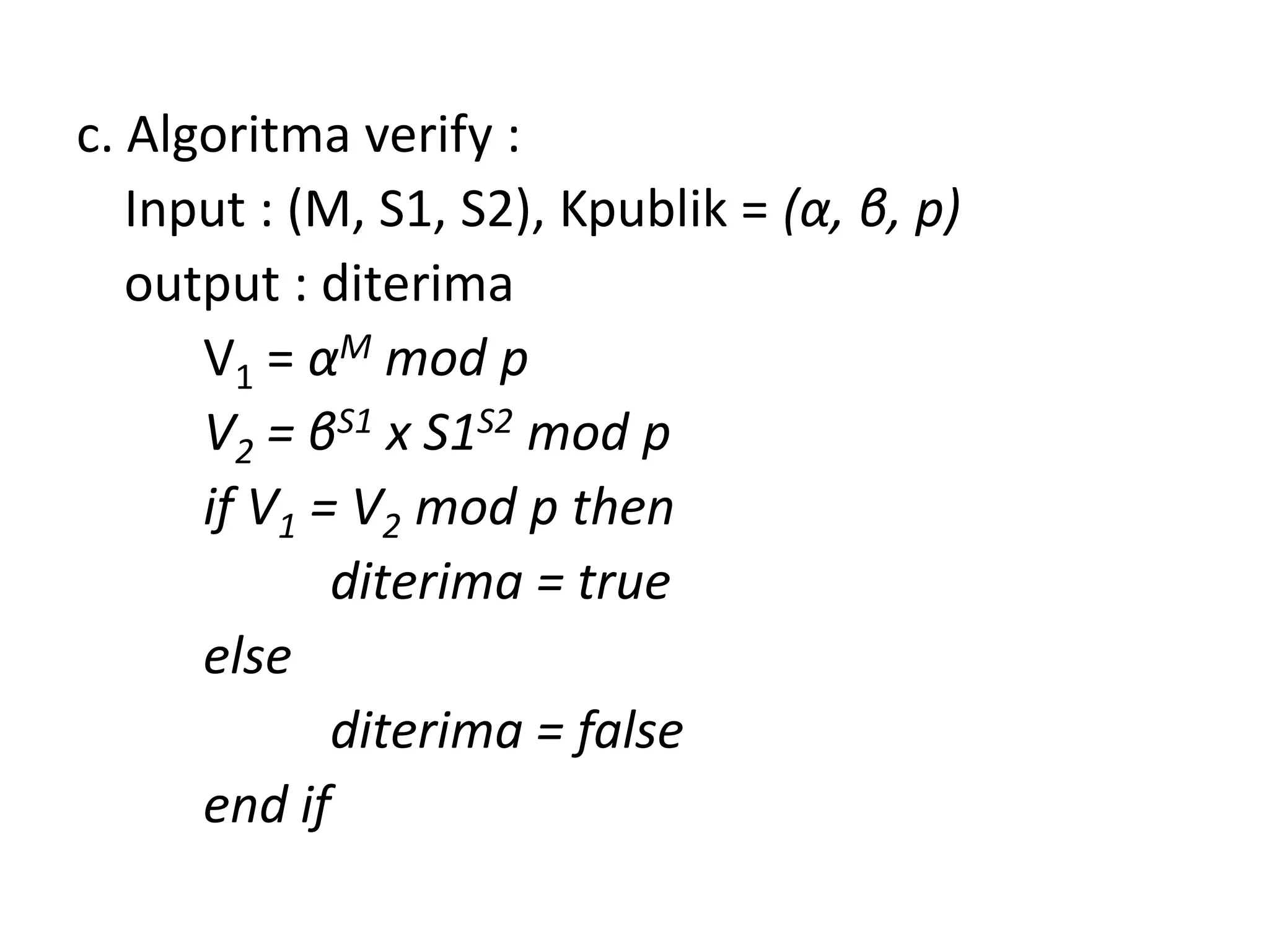 c. Algoritma verify : 
Input : (M, S1, S2), Kpublik = (α, β, p) 
output : diterima 
V1= αMmod p 
V2= βS1x S1S2mod p 
if V1= V2mod p then 
diterima = true 
else 
diterima = false 
end if  