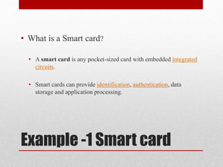 Example -1 Smart card
• What is a Smart card?
• A smart card is any pocket-sized card with embedded integrated
circuits.
• Smart cards can provide identification, authentication, data
storage and application processing.
 