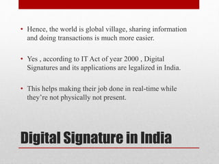 Digital Signature in India
• Hence, the world is global village, sharing information
and doing transactions is much more easier.
• Yes , according to IT Act of year 2000 , Digital
Signatures and its applications are legalized in India.
• This helps making their job done in real-time while
they’re not physically not present.
 