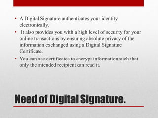 Need of Digital Signature.
• A Digital Signature authenticates your identity
electronically.
• It also provides you with a high level of security for your
online transactions by ensuring absolute privacy of the
information exchanged using a Digital Signature
Certificate.
• You can use certificates to encrypt information such that
only the intended recipient can read it.
 