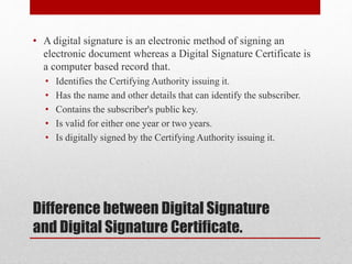 Difference between Digital Signature
and Digital Signature Certificate.
• A digital signature is an electronic method of signing an
electronic document whereas a Digital Signature Certificate is
a computer based record that.
• Identifies the Certifying Authority issuing it.
• Has the name and other details that can identify the subscriber.
• Contains the subscriber's public key.
• Is valid for either one year or two years.
• Is digitally signed by the Certifying Authority issuing it.
 
