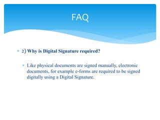  2) Why is Digital Signature required?
 Like physical documents are signed manually, electronic
documents, for example e-forms are required to be signed
digitally using a Digital Signature.
FAQ
 
