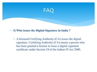  3) Who issues the Digital Signature in India ?
 A licensed Certifying Authority (CA) issues the digital
signature. Certifying Authority (CA) means a person who
has been granted a license to issue a digital signature
certificate under Section 24 of the Indian IT-Act 2000.
FAQ
 