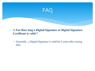  5) For How long a Digital Signature or Digital Signature
Certificate is valid ?
 Generally , a Digital Signature is valid for 2 years after issuing
date.
FAQ
 