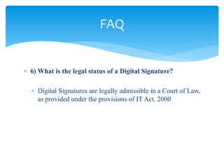  6) What is the legal status of a Digital Signature?
 Digital Signatures are legally admissible in a Court of Law,
as provided under the provisions of IT Act. 2000
FAQ
 