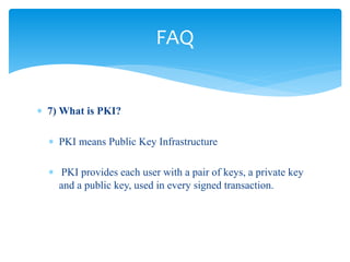  7) What is PKI?
 PKI means Public Key Infrastructure
 PKI provides each user with a pair of keys, a private key
and a public key, used in every signed transaction.
FAQ
 