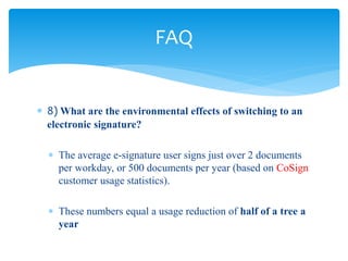  8) What are the environmental effects of switching to an
electronic signature?
 The average e-signature user signs just over 2 documents
per workday, or 500 documents per year (based on CoSign
customer usage statistics).
 These numbers equal a usage reduction of half of a tree a
year
FAQ
 
