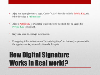 How Digital Signature
Works in Real world?
• Ajay has been given two keys. One of Ajay’s keys is called a Public Key, the
other is called a Private Key.
• Ajay’s Public key is available to anyone who needs it, but he keeps his
Private Key to himself.
• Keys are used to encrypt information.
• Encrypting information means "scrambling it up", so that only a person with
the appropriate key can make it readable again.
 