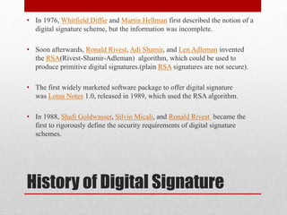 History of Digital Signature
• In 1976, Whitfield Diffie and Martin Hellman first described the notion of a
digital signature scheme, but the information was incomplete.
• Soon afterwards, Ronald Rivest, Adi Shamir, and Len Adleman invented
the RSA(Rivest-Shamir-Adleman) algorithm, which could be used to
produce primitive digital signatures.(plain RSA signatures are not secure).
• The first widely marketed software package to offer digital signature
was Lotus Notes 1.0, released in 1989, which used the RSA algorithm.
• In 1988, Shafi Goldwasser, Silvio Micali, and Ronald Rivest became the
first to rigorously define the security requirements of digital signature
schemes.
 