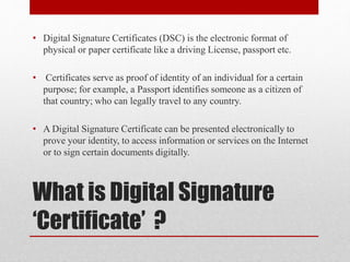 What is Digital Signature
‘Certificate’ ?
• Digital Signature Certificates (DSC) is the electronic format of
physical or paper certificate like a driving License, passport etc.
• Certificates serve as proof of identity of an individual for a certain
purpose; for example, a Passport identifies someone as a citizen of
that country; who can legally travel to any country.
• A Digital Signature Certificate can be presented electronically to
prove your identity, to access information or services on the Internet
or to sign certain documents digitally.
 