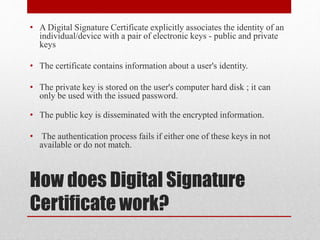 How does Digital Signature
Certificate work?
• A Digital Signature Certificate explicitly associates the identity of an
individual/device with a pair of electronic keys - public and private
keys
• The certificate contains information about a user's identity.
• The private key is stored on the user's computer hard disk ; it can
only be used with the issued password.
• The public key is disseminated with the encrypted information.
• The authentication process fails if either one of these keys in not
available or do not match.
 
